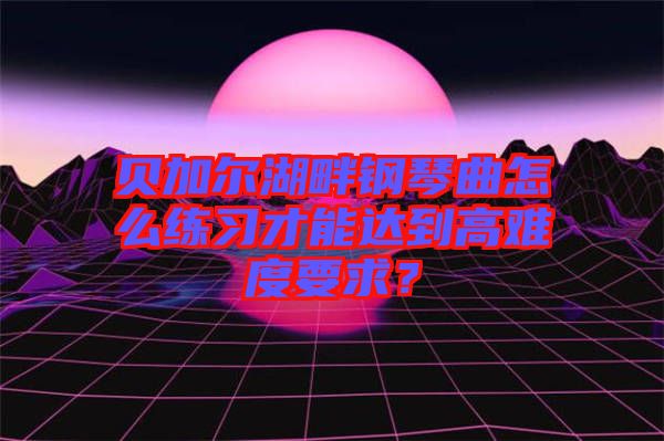 貝加爾湖畔鋼琴曲怎么練習(xí)才能達(dá)到高難度要求？