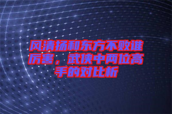 風清揚和東方不敗誰厲害，武俠中兩位高手的對比析