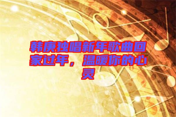 韓庚獨唱新年歌曲回家過年，溫暖你的心靈