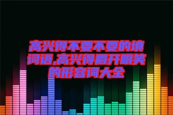 高興得不要不要的填詞語,高興得眉開眼笑的形容詞大全