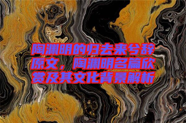 陶淵明的歸去來兮辭原文，陶淵明名篇欣賞及其文化背景解析