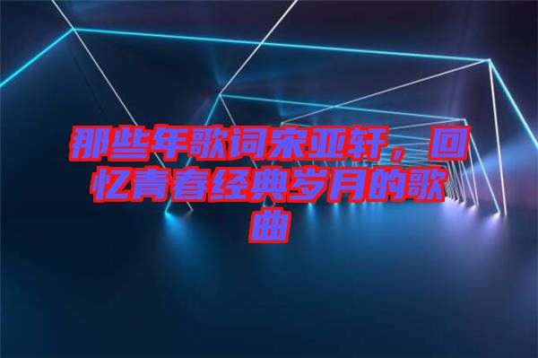 那些年歌詞宋亞軒，回憶青春經典歲月的歌曲