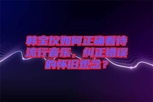 韓寶儀如何正確看待流行音樂，糾正錯誤的懷舊觀念？