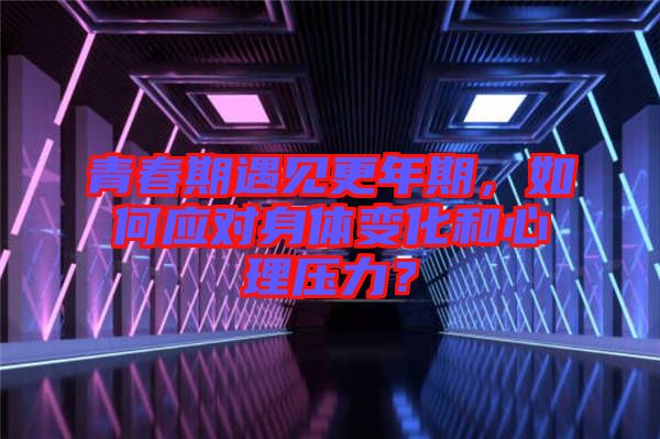 青春期遇見更年期，如何應對身體變化和心理壓力？