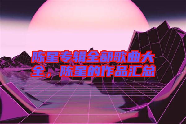 陳星專輯全部歌曲大全，陳星的作品匯總