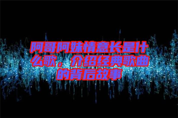 阿哥阿妹情意長是什么歌，介紹經(jīng)典歌曲的背后故事