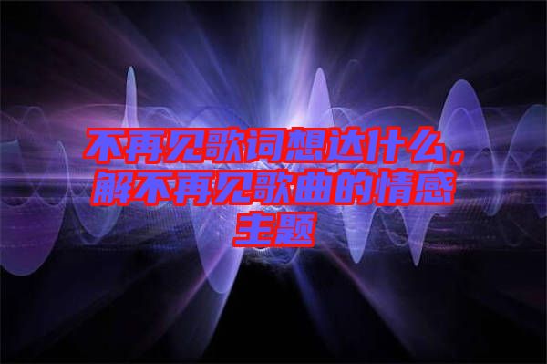 不再見歌詞想達什么，解不再見歌曲的情感主題