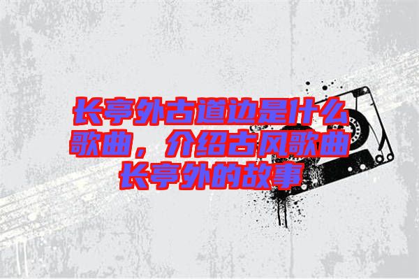 長亭外古道邊是什么歌曲，介紹古風歌曲長亭外的故事