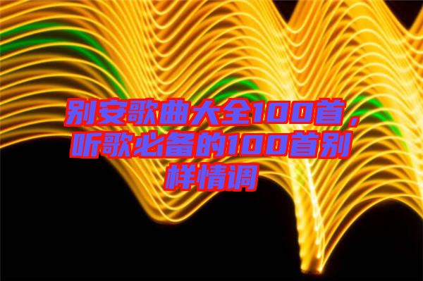 別安歌曲大全100首，聽歌必備的100首別樣情調