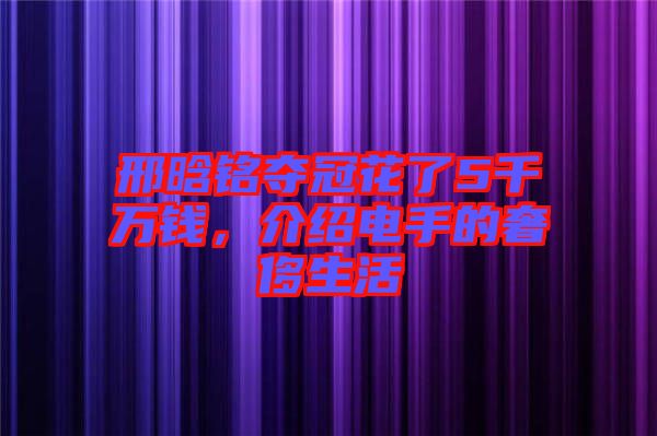 邢晗銘奪冠花了5千萬錢，介紹電手的奢侈生活